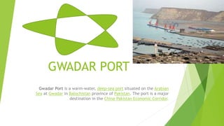 GWADAR PORT
Gwadar Port is a warm-water, deep-sea port situated on the Arabian
Sea at Gwadar in Balochistan province of Pakistan. The port is a major
destination in the China–Pakistan Economic Corridor.
 