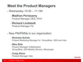 © Novell, Inc. All rights reserved. 
16 
Meet the Product Managers 
•Wednesday 10:30 – 11:15h 
–Madhan Periasamy Product Manager OES, iPrint 
–Richard Lindstedt Product Manager Filr 
•New PM/PMMs in our organization 
–Nicholas Scholz Product Marketing Manager for GroupWise, OES and Vibe 
–Mike Bills Product Manager Collaboration GroupWise, GW Mobility Service, Messenger 
–Craig Altom Product Manager Vibe  