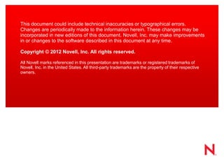 This document could include technical inaccuracies or typographical errors. Changes are periodically made to the information herein. These changes may be incorporated in new editions of this document. Novell, Inc. may make improvements in or changes to the software described in this document at any time. 
Copyright © 2012 Novell, Inc. All rights reserved. 
All Novell marks referenced in this presentation are trademarks or registered trademarks of Novell, Inc. in the United States. All third-party trademarks are the property of their respective owners. 