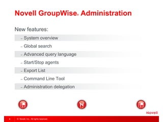 © Novell, Inc. All rights reserved. 
6 
Novell GroupWise® Administration 
New features: 
–System overview 
–Global search 
–Advanced query language 
–Start/Stop agents 
–Export List 
–Command Line Tool 
–Administration delegation  