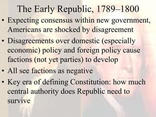 The Early Republic, 1789–1800
• Expecting consensus within new government,
Americans are shocked by disagreement
• Disagreements over domestic (especially
economic) policy and foreign policy cause
factions (not yet parties) to develop
• All see factions as negative
• Key era of defining Constitution: how much
central authority does Republic need to
survive
 