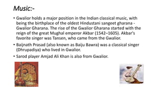 Music:-
• Gwalior holds a major position in the Indian classical music, with
being the birthplace of the oldest Hindustani sangeet gharana -
Gwalior Gharana. The rise of the Gwalior Gharana started with the
reign of the great Mughal emperor Akbar (1542–1605). Akbar's
favorite singer was Tansen, who came from the Gwalior.
• Baijnath Prasad (also known as Baiju Bawra) was a classical singer
(Dhrupadiya) who lived in Gwalior.
• Sarod player Amjad Ali Khan is also from Gwalior.
 