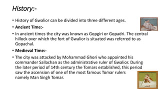 History:-
• History of Gwalior can be divided into three different ages.
• Ancient Time:-
• In ancient times the city was known as Gopgiri or Gopadri. The central
hillock over which the fort of Gwalior is situated was referred to as
Gopachal.
• Medieval Time:-
• The city was attacked by Mohammad Ghori who appointed his
commander Sallachan as the administrative ruler of Gwalior. During
the later period of 14th century the Tomars established, this period
saw the ascension of one of the most famous Tomar rulers
namely Man Singh Tomar.
 