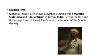 • Modern Time:-
• Mahadaji Shinde later known as Mahadji Scindia was a Maratha
Statesman and ruler of Ujjain in Central India. He was the fifth and
the youngest son of Ranoji Rao Scindia, the founder of the Scindia
dynasty.
 
