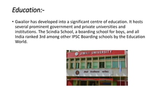 Education:-
• Gwalior has developed into a significant centre of education. It hosts
several prominent government and private universities and
institutions. The Scindia School, a boarding school for boys, and all
India ranked 3rd among other IPSC Boarding schools by the Education
World.
 