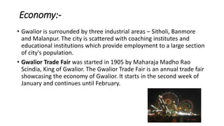 Economy:-
• Gwalior is surrounded by three industrial areas – Sitholi, Banmore
and Malanpur. The city is scattered with coaching institutes and
educational institutions which provide employment to a large section
of city's population.
• Gwalior Trade Fair was started in 1905 by Maharaja Madho Rao
Scindia, King of Gwalior. The Gwalior Trade Fair is an annual trade fair
showcasing the economy of Gwalior. It starts in the second week of
January and continues until February.
 