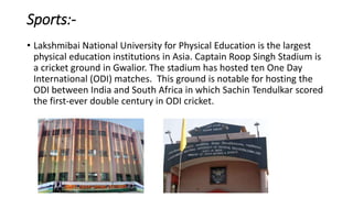 Sports:-
• Lakshmibai National University for Physical Education is the largest
physical education institutions in Asia. Captain Roop Singh Stadium is
a cricket ground in Gwalior. The stadium has hosted ten One Day
International (ODI) matches. This ground is notable for hosting the
ODI between India and South Africa in which Sachin Tendulkar scored
the first-ever double century in ODI cricket.
 