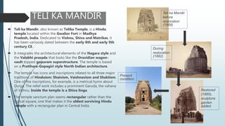 TELI KA MANDIR
 Teli ka Mandir, also known as Telika Temple, is a Hindu
temple located within the Gwalior Fort in Madhya
Pradesh, India. Dedicated to Vishnu, Shiva and Matrikas, it
has been variously dated between the early 8th and early 9th
century CE.
 It integrates the architectural elements of the Nagara style and
the Valabhi prasada that looks like the Dravidian wagon-
vault topped gopuram superstructure. The temple is based
on a Pratihara-Gopagiri style North Indian architecture.
 The temple has icons and inscriptions related to all three major
traditions of Hinduism: Shaivism, Vaishnavism and Shaktism.
One of the inscriptions, for example, is a metrical hymn about
Durga. The relief work includes a prominent Garuda, the vahana
of Vishnu. Inside the temple is a Shiva linga.
 The temple sanctum plan seems rectangular rather than the
typical square, one that makes it the oldest surviving Hindu
temple with a rectangular plan in Central India.
Teli ka Mandir
before
restoration
(1869)
During
restoration
(1882)
Present
condition
Restored
(1885),
sculpture
garden
added.
 