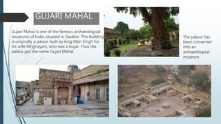 GUJARI MAHAL
Gujari Mahal is one of the famous archaeological
museums of India situated in Gwalior. The building
is originally a palace built by king Man Singh for
his wife Mrignayani, who was a Gujar. Thus the
palace got the name Gujari Mahal.
The palace has
been converted
into an
archaeological
museum.
 