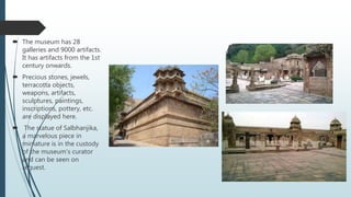  The museum has 28
galleries and 9000 artifacts.
It has artifacts from the 1st
century onwards.
 Precious stones, jewels,
terracotta objects,
weapons, artifacts,
sculptures, paintings,
inscriptions, pottery, etc.
are displayed here.
 The statue of Salbhanjika,
a marvelous piece in
miniature is in the custody
of the museum’s curator
and can be seen on
request.
 