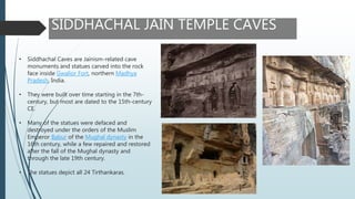 SIDDHACHAL JAIN TEMPLE CAVES
• Siddhachal Caves are Jainism-related cave
monuments and statues carved into the rock
face inside Gwalior Fort, northern Madhya
Pradesh, India.
• They were built over time starting in the 7th-
century, but most are dated to the 15th-century
CE.
• Many of the statues were defaced and
destroyed under the orders of the Muslim
Emperor Babur of the Mughal dynasty in the
16th century, while a few repaired and restored
after the fall of the Mughal dynasty and
through the late 19th century.
• The statues depict all 24 Tirthankaras.
 