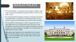 JAIVILAS PALACE
• The Jai Vilas Mahal is a nineteenth century palace in Gwalior, India
it was constructed by Maharaja Jayaji Rao Scindia in 1874 at a cost
of Rs. 1 crore.
• It is a fine example of European architecture, designed and built by
Sir Michael Filose. A combination of architectural styles, the first
storey is Tuscan, the second Italian-Doric and the third Corinthian.
• The area of the Jai Vilas palace is 1,240,771 square feet and it is
particularly famous for its large Durbar Hall. The interior of the
Durbar Hall is decorated with gilt and gold furnishings and adorned
with a huge carpet and gigantic chandeliers. It is 100 feet long, 50
feet wide and 41 feet in height.
• Supposedly, eight elephants were suspended from the durbar
(royal court) hall ceiling to check it could cope with two 12.5m-
high, 3.5-tonne chandeliers with 250 light bulbs, said to be the
largest pair in the world.
 