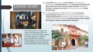 SAROD GHAR
 Sarod Ghar Also known as Kala Vithika is housed at the
household of Amjad Ali Khan and is owned by Ustad Hafiz Ali
Khan Memorial Trust. Ustaad Amjad ALi Khan established
first ever museum for music at his ancestral house at Jiwaji
Ganj Gwalior.
 It was established in Gwalior with a motive to promote
classical Indian music. Here one can see the number of
musical instruments belonging to the classical maestros. Here,
exhibits of the museum include: Sarods of Nanne Khan, Rabab
belonging to Ghulam Bandagi Khan Bangash.
• Old buildings teach us about the
history that happened before we
were born and promotes the respect
for those who lived in different
times and different societies.
• Since Gwalior is city of art and music
so this building is a music museum
so that represent culture of this city.
 