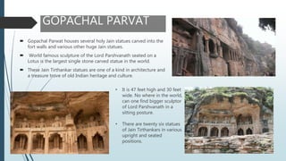 GOPACHAL PARVAT
 Gopachal Parwat houses several holy Jain statues carved into the
fort walls and various other huge Jain statues.
 World famous sculpture of the Lord Parshvanath seated on a
Lotus is the largest single stone carved statue in the world.
 These Jain Tirthankar statues are one of a kind in architecture and
a treasure trove of old Indian heritage and culture.
• It is 47 feet high and 30 feet
wide. No where in the world,
can one find bigger sculptor
of Lord Parshvanath in a
sitting posture.
• There are twenty six statues
of Jain Tirthankars in various
upright and seated
positions.
 