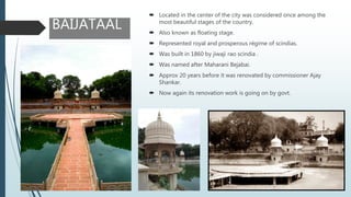  Located in the center of the city was considered once among the
most beautiful stages of the country.
 Also known as floating stage.
 Represented royal and prosperous régime of scindias.
 Was built in 1860 by jiwaji rao scindia .
 Was named after Maharani Bejabai.
 Approx 20 years before it was renovated by commissioner Ajay
Shankar.
 Now again its renovation work is going on by govt.
BAIJATAAL
 