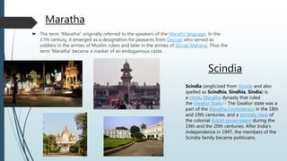 Maratha
 The term "Maratha" originally referred to the speakers of the Marathi language. In the
17th century, it emerged as a designation for peasants from Deccan who served as
soldiers in the armies of Muslim rulers and later in the armies of Shivaji Maharaj. Thus the
term 'Maratha' became a marker of an endogamous caste.
Scindia
Scindia (anglicized from Shinde and also
spelled as Scindhia, Sindhia, Sindia) is
a Hindu Maratha dynasty that ruled
the Gwalior State.[1] The Gwalior state was a
part of the Maratha Confederacy in the 18th
and 19th centuries, and a princely state of
the colonial British government during the
19th and the 20th centuries. After India's
independence in 1947, the members of the
Scindia family became politicians.
 
