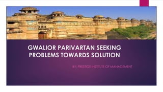 GWALIOR PARIVARTAN SEEKING
PROBLEMS TOWARDS SOLUTION
BY: PRESTIGE INSTITUTE OF MANAGEMENT
 