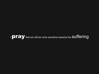 I  pray  that we will be more sensitive towards the  suffering 