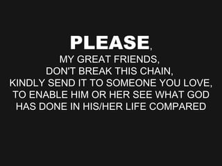 PLEASE , MY GREAT FRIENDS,  DON'T BREAK THIS CHAIN,  KINDLY SEND IT TO SOMEONE YOU LOVE, TO ENABLE HIM OR HER SEE WHAT GOD HAS DONE IN HIS/HER LIFE COMPARED 