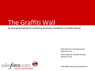 The Graffiti Wall
An Emerging Method for Gathering Qualitative Feedback in a Public Setting




                                                     Peter Roessler, User Researcher,
                                                     Salesforce.com
                                                     Anshu Agarwal, Usability Analyst,
                                                     Salesforce.com




                                                     UPA 2009 International Conference
 