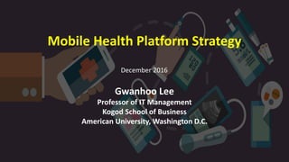 Mobile Health Platform Strategy
Gwanhoo Lee
Professor of IT Management
Kogod School of Business
American University, Washington D.C.
December 2016
 