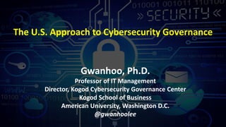 The U.S. Approach to Cybersecurity Governance
Gwanhoo, Ph.D.
Professor of IT Management
Director, Kogod Cybersecurity Governance Center
Kogod School of Business
American University, Washington D.C.
@gwanhoolee
 