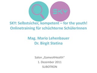 SKY: Selbstsicher, kompetent – for the youth!
Onlinetraining für schüchterne SchülerInnen

          Mag. Mario Lehenbauer
             Dr. Birgit Stetina


              Salon „Games4Health“
                1. Dezember 2011
                    SUBOTRON
 