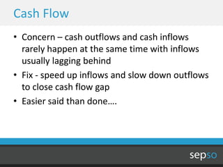 Cash Flow
• Concern – cash outflows and cash inflows
  rarely happen at the same time with inflows
  usually lagging behind
• Fix - speed up inflows and slow down outflows
  to close cash flow gap
• Easier said than done….
 