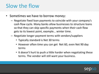 Slow the flow
• Sometimes we have to borrow money:
  – Negotiate fixed loan payments to coincide with your company’s
    cash flow cycle. Many banks allow businesses to structure loans
    so that they can skip specific payments when their cash flow
    gets to its lowest point, example… winter time.
  – Negotiate longer payment terms with vendors/suppliers
     • Typically standard is Net 30 terms
     • However often time you can get Net 60, even Net 90 day
        terms
     • It doesn’t hurt to push a little harder when negotiating these
        terms. The vendor will still want your business.
 