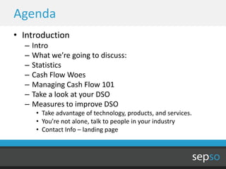 Agenda
• Introduction
  –   Intro
  –   What we’re going to discuss:
  –   Statistics
  –   Cash Flow Woes
  –   Managing Cash Flow 101
  –   Take a look at your DSO
  –   Measures to improve DSO
       • Take advantage of technology, products, and services.
       • You’re not alone, talk to people in your industry
       • Contact Info – landing page
 