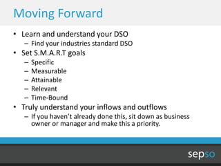 Moving Forward
• Learn and understand your DSO
   – Find your industries standard DSO
• Set S.M.A.R.T goals
   –   Specific
   –   Measurable
   –   Attainable
   –   Relevant
   –   Time-Bound
• Truly understand your inflows and outflows
   – If you haven’t already done this, sit down as business
     owner or manager and make this a priority.
 