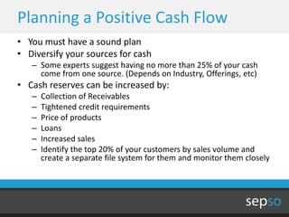 Planning a Positive Cash Flow
• You must have a sound plan
• Diversify your sources for cash
   – Some experts suggest having no more than 25% of your cash
     come from one source. (Depends on Industry, Offerings, etc)
• Cash reserves can be increased by:
   –   Collection of Receivables
   –   Tightened credit requirements
   –   Price of products
   –   Loans
   –   Increased sales
   –   Identify the top 20% of your customers by sales volume and
       create a separate file system for them and monitor them closely
 