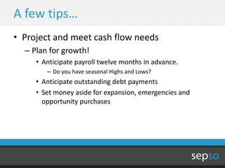 A few tips…
• Project and meet cash flow needs
  – Plan for growth!
     • Anticipate payroll twelve months in advance.
        – Do you have seasonal Highs and Lows?
     • Anticipate outstanding debt payments
     • Set money aside for expansion, emergencies and
       opportunity purchases
 