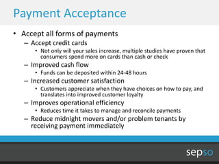 Payment Acceptance
• Accept all forms of payments
   – Accept credit cards
      • Not only will your sales increase, multiple studies have proven that
        consumers spend more on cards than cash or check
   – Improved cash flow
      • Funds can be deposited within 24-48 hours
   – Increased customer satisfaction
      • Customers appreciate when they have choices on how to pay, and
        translates into improved customer loyalty
   – Improves operational efficiency
      • Reduces time it takes to manage and reconcile payments
   – Reduce midnight movers and/or problem tenants by
     receiving payment immediately
 