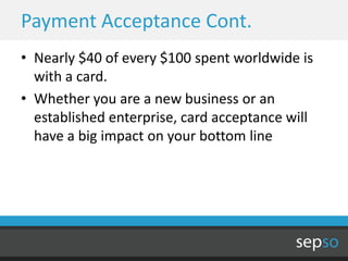 Payment Acceptance Cont.
• Nearly $40 of every $100 spent worldwide is
  with a card.
• Whether you are a new business or an
  established enterprise, card acceptance will
  have a big impact on your bottom line
 