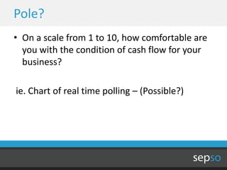 Pole?
• On a scale from 1 to 10, how comfortable are
  you with the condition of cash flow for your
  business?

ie. Chart of real time polling – (Possible?)
 