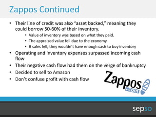 Zappos Continued
• Their line of credit was also “asset backed,” meaning they
  could borrow 50-60% of their inventory.
       • Value of inventory was based on what they paid.
       • The appraised value fell due to the economy
       • If sales fell, they wouldn’t have enough cash to buy inventory
• Operating and inventory expenses surpassed incoming cash
  flow
• Their negative cash flow had them on the verge of bankruptcy
• Decided to sell to Amazon
• Don’t confuse profit with cash flow
 