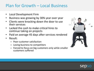 Plan for Growth – Local Business
• Local Development Firm
• Business was growing by 30% year over year
• Clients were knocking down the door to use
  their services
• Lacked the cash to make critical hires to
  continue taking on projects
• Paid on average 45 days after services rendered
• Result:
   – Poor customer satisfaction
   – Losing business to competitors
   – Forced to focus on big customers only while smaller
     customers suffered
 