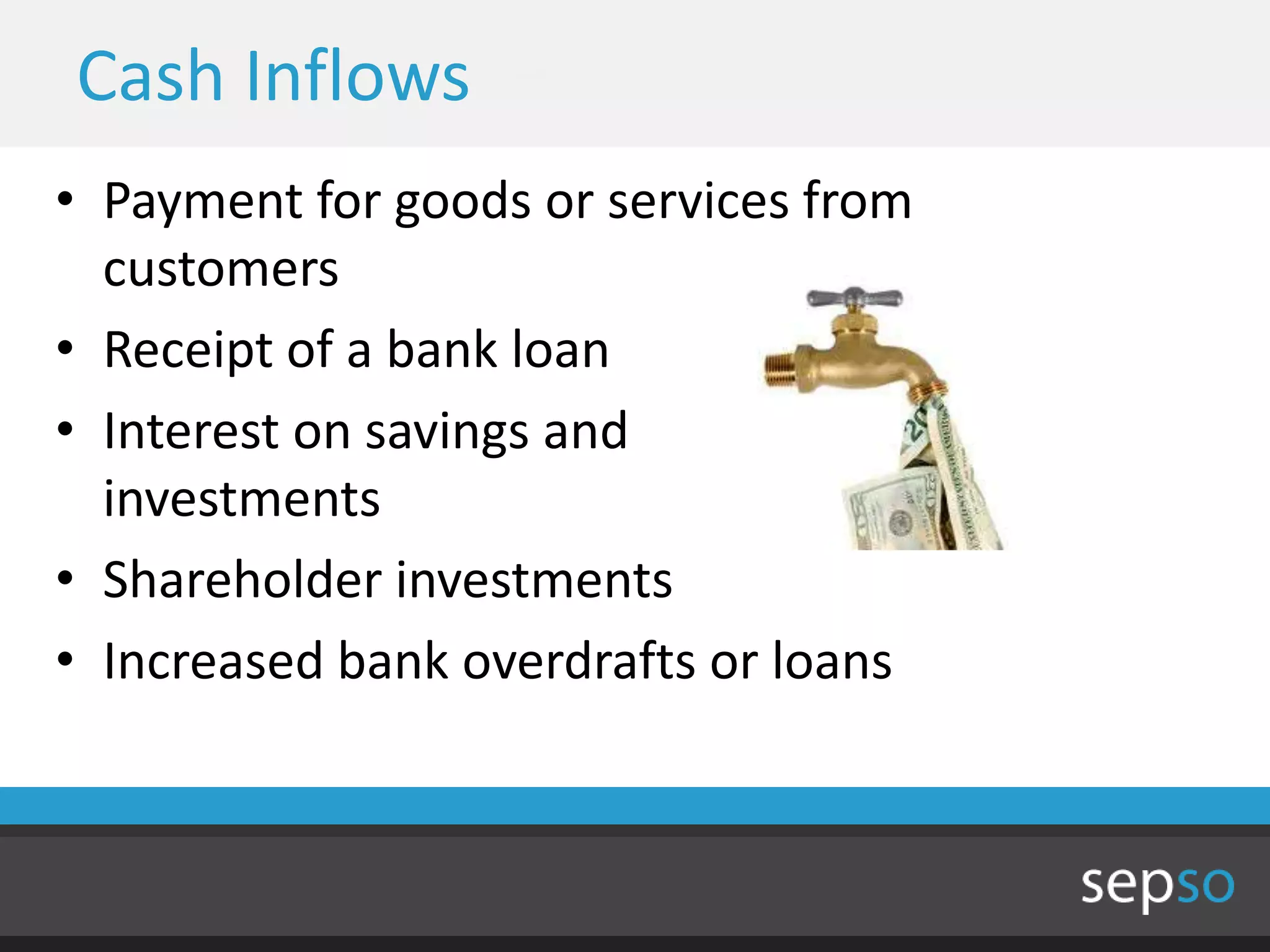 Cash Inflows
• Payment for goods or services from
  customers
• Receipt of a bank loan
• Interest on savings and
  investments
• Shareholder investments
• Increased bank overdrafts or loans
 