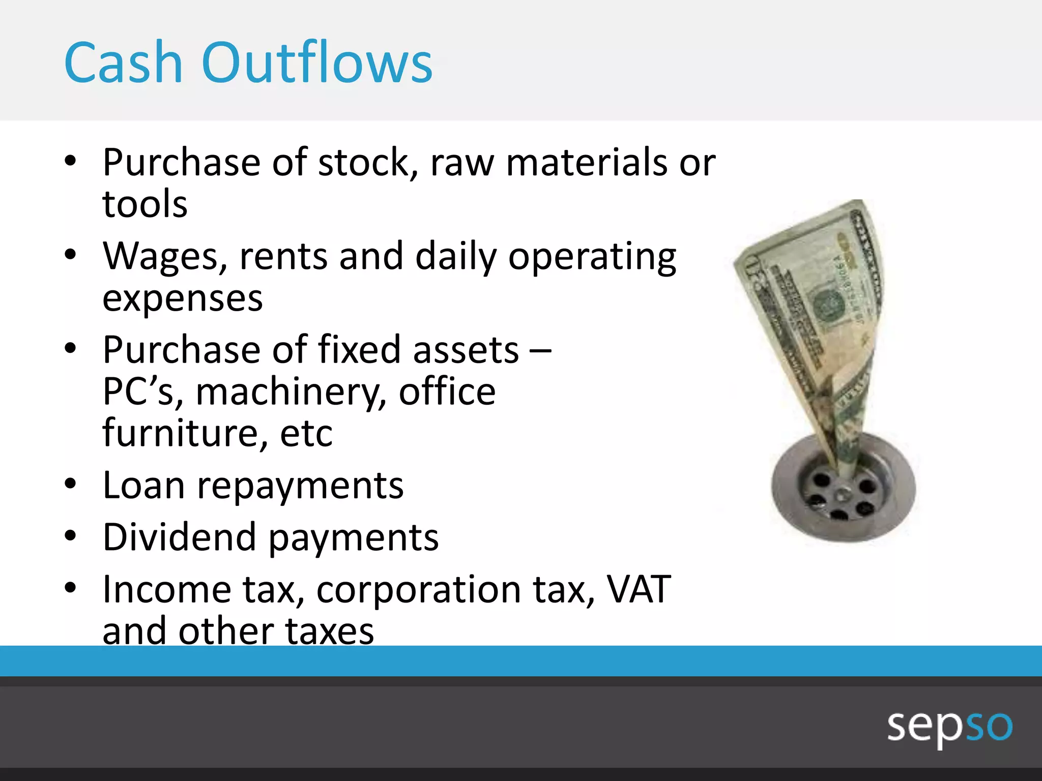 Cash Outflows
• Purchase of stock, raw materials or
  tools
• Wages, rents and daily operating
  expenses
• Purchase of fixed assets –
  PC’s, machinery, office
  furniture, etc
• Loan repayments
• Dividend payments
• Income tax, corporation tax, VAT
  and other taxes
 