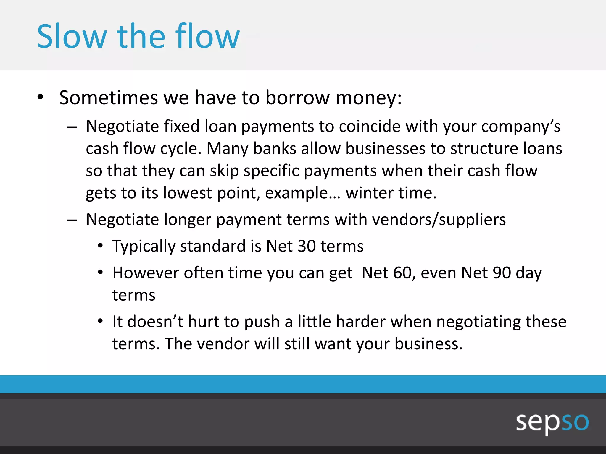 Slow the flow
• Sometimes we have to borrow money:
  – Negotiate fixed loan payments to coincide with your company’s
    cash flow cycle. Many banks allow businesses to structure loans
    so that they can skip specific payments when their cash flow
    gets to its lowest point, example… winter time.
  – Negotiate longer payment terms with vendors/suppliers
     • Typically standard is Net 30 terms
     • However often time you can get Net 60, even Net 90 day
        terms
     • It doesn’t hurt to push a little harder when negotiating these
        terms. The vendor will still want your business.
 