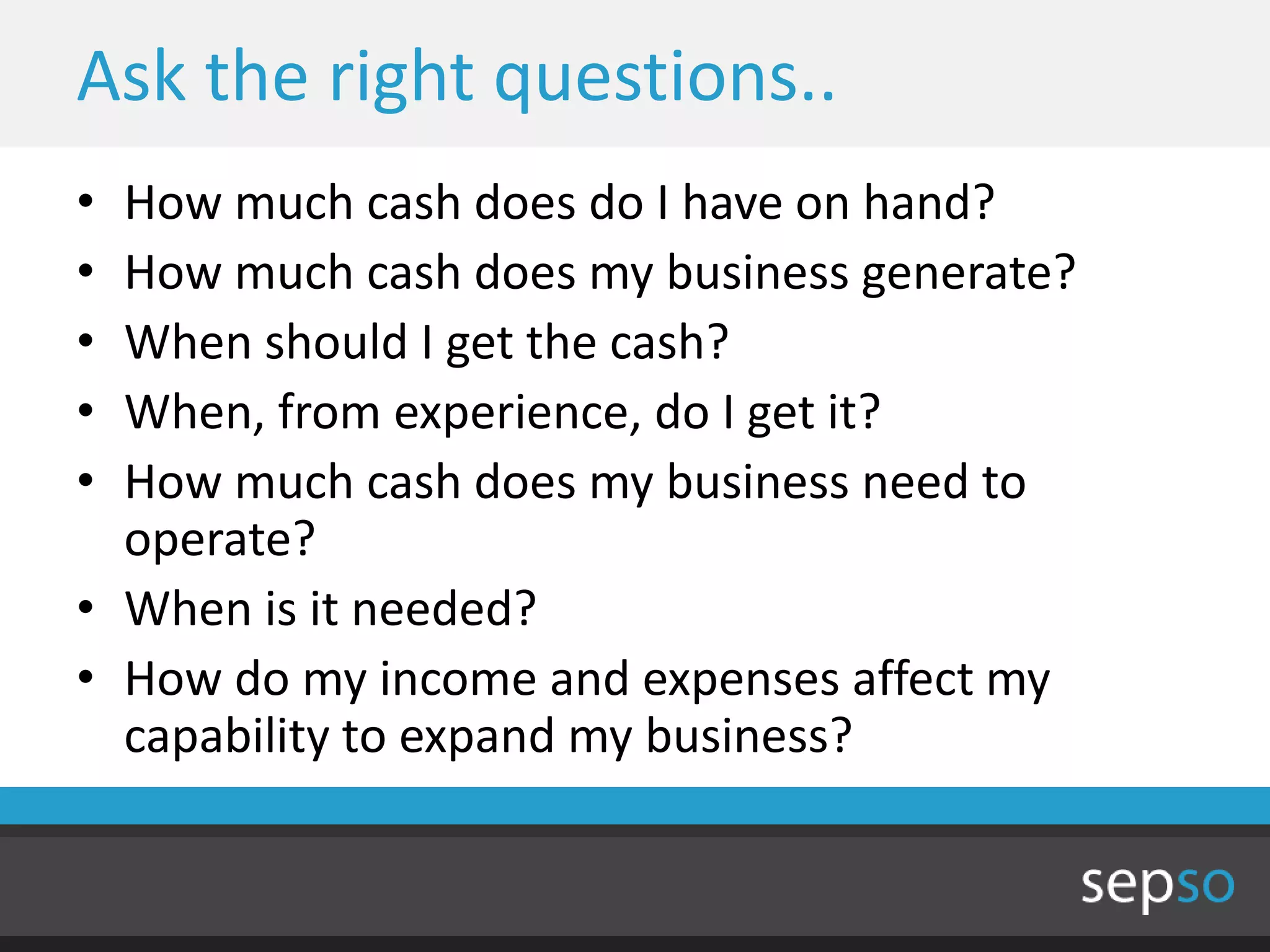 Ask the right questions..
• How much cash does do I have on hand?
• How much cash does my business generate?
• When should I get the cash?
• When, from experience, do I get it?
• How much cash does my business need to
  operate?
• When is it needed?
• How do my income and expenses affect my
  capability to expand my business?
 