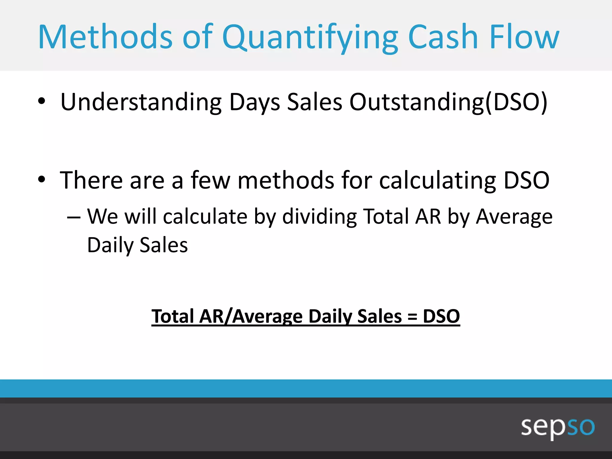 Methods of Quantifying Cash Flow
• Understanding Days Sales Outstanding(DSO)

• There are a few methods for calculating DSO
  – We will calculate by dividing Total AR by Average
    Daily Sales

          Total AR/Average Daily Sales = DSO
 