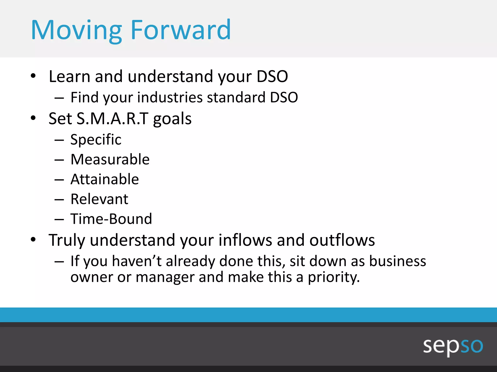 Moving Forward
• Learn and understand your DSO
   – Find your industries standard DSO
• Set S.M.A.R.T goals
   –   Specific
   –   Measurable
   –   Attainable
   –   Relevant
   –   Time-Bound
• Truly understand your inflows and outflows
   – If you haven’t already done this, sit down as business
     owner or manager and make this a priority.
 
