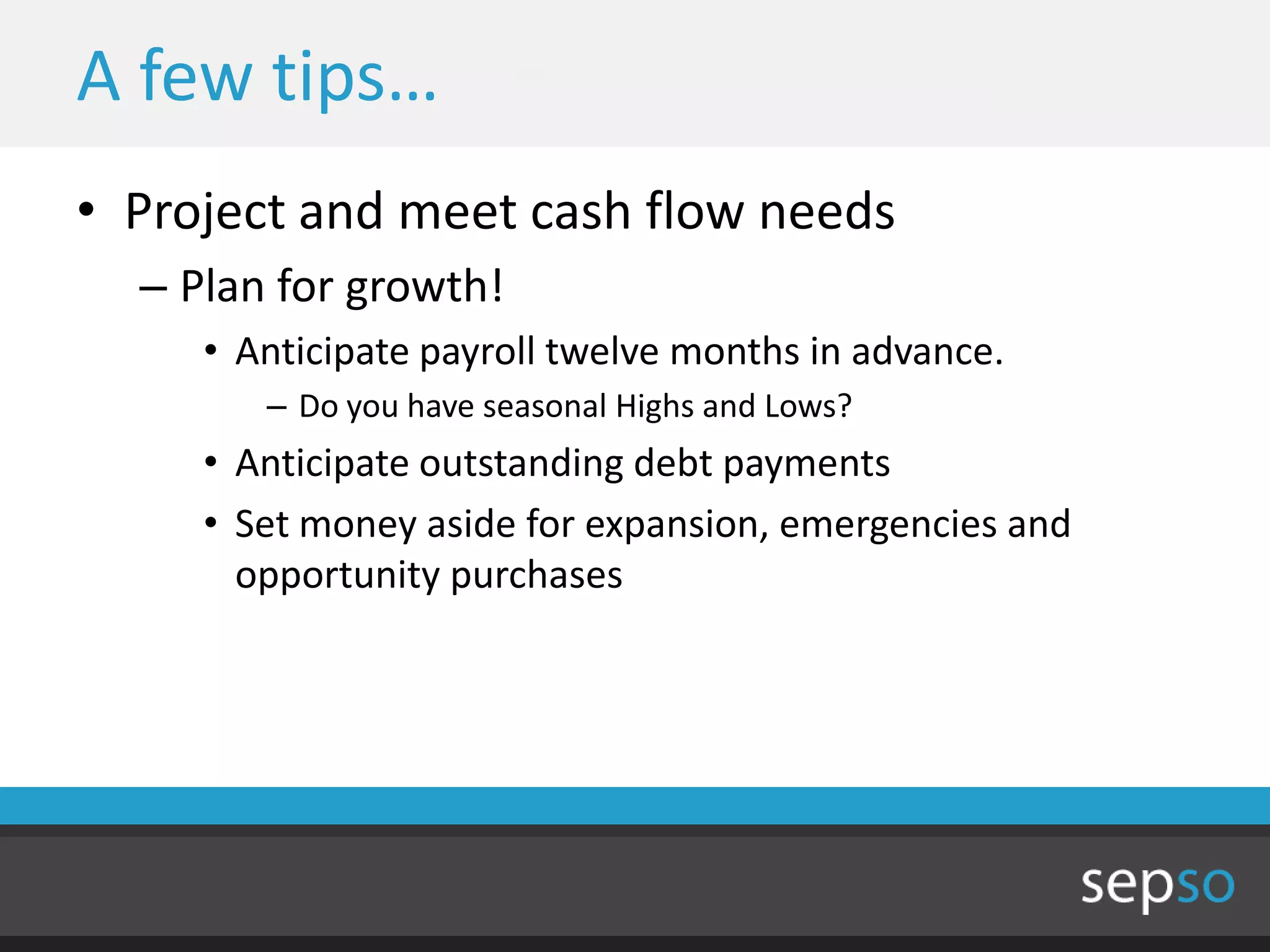 A few tips…
• Project and meet cash flow needs
  – Plan for growth!
     • Anticipate payroll twelve months in advance.
        – Do you have seasonal Highs and Lows?
     • Anticipate outstanding debt payments
     • Set money aside for expansion, emergencies and
       opportunity purchases
 