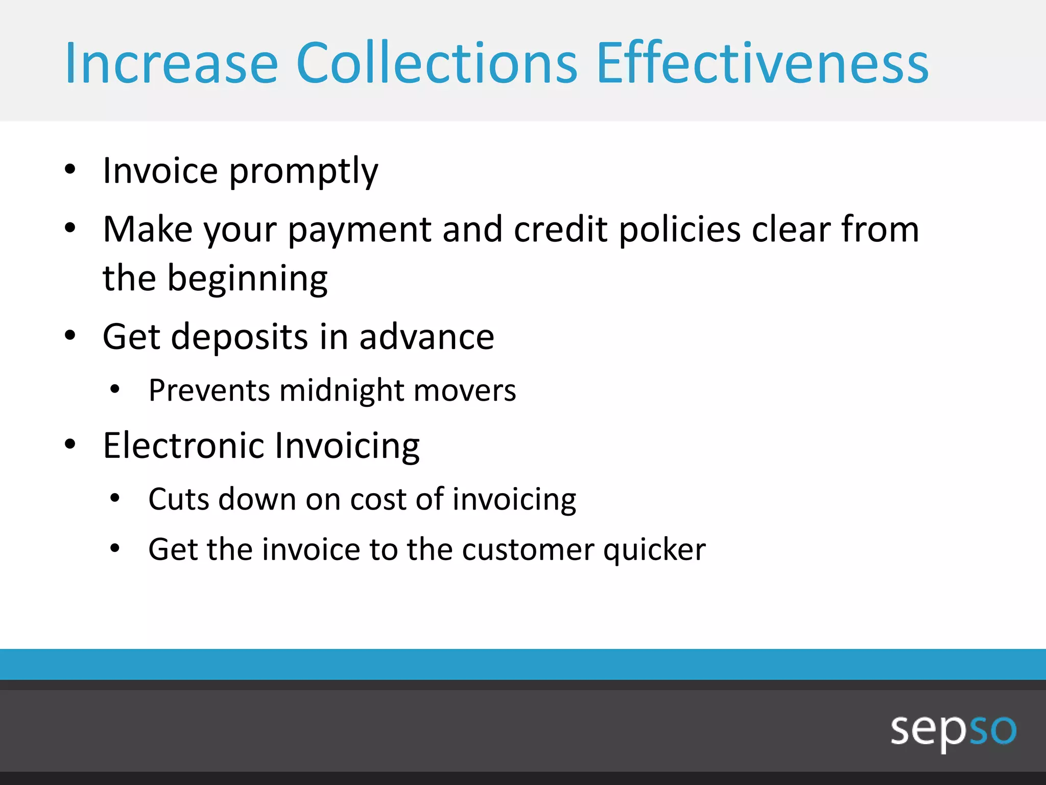 Increase Collections Effectiveness
• Invoice promptly
• Make your payment and credit policies clear from
  the beginning
• Get deposits in advance
  • Prevents midnight movers
• Electronic Invoicing
  • Cuts down on cost of invoicing
  • Get the invoice to the customer quicker
 