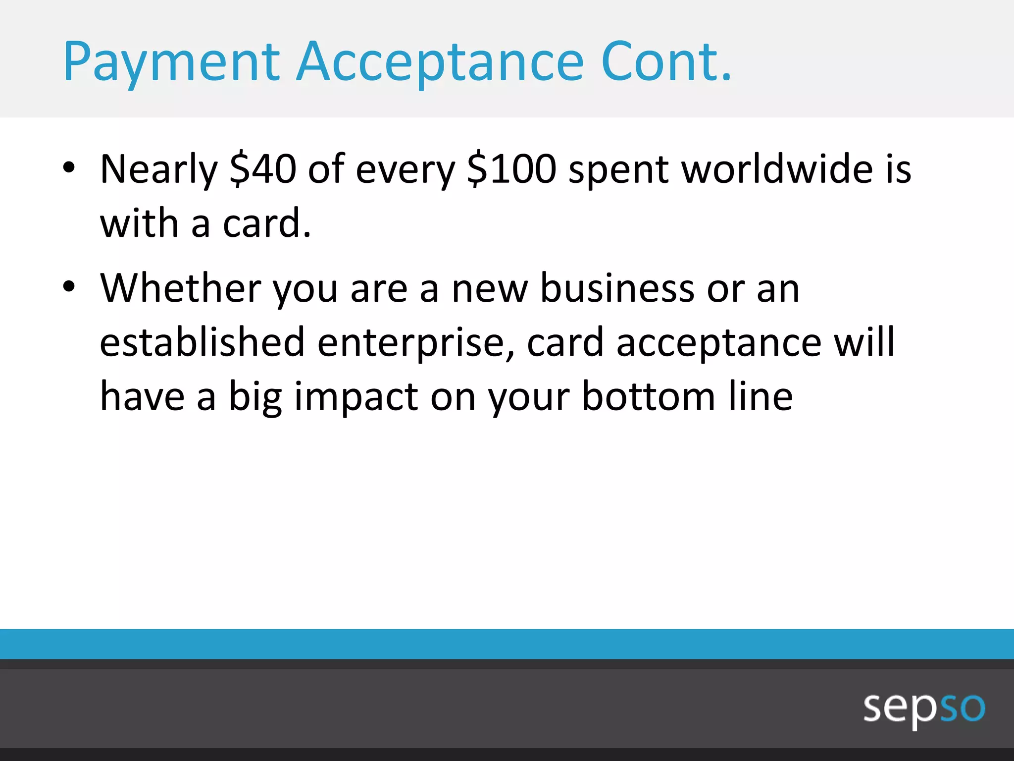 Payment Acceptance Cont.
• Nearly $40 of every $100 spent worldwide is
  with a card.
• Whether you are a new business or an
  established enterprise, card acceptance will
  have a big impact on your bottom line
 