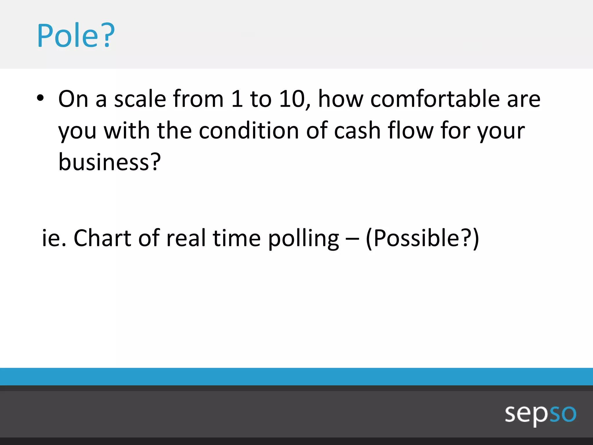 Pole?
• On a scale from 1 to 10, how comfortable are
  you with the condition of cash flow for your
  business?

ie. Chart of real time polling – (Possible?)
 