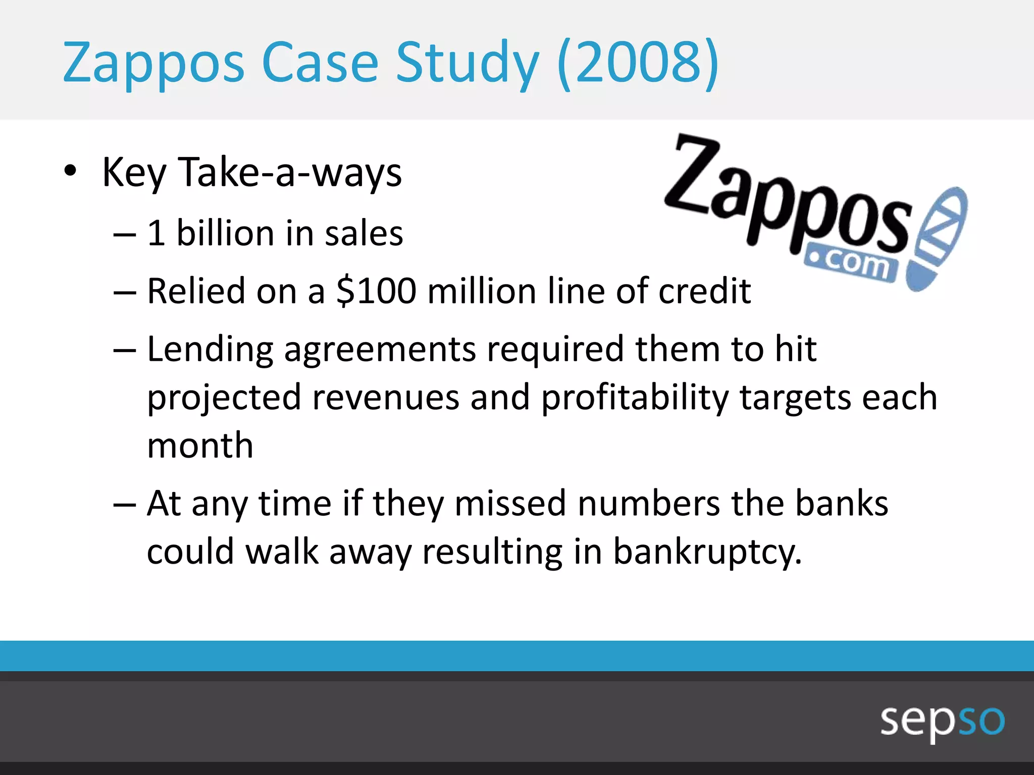 Zappos Case Study (2008)
• Key Take-a-ways
  – 1 billion in sales
  – Relied on a $100 million line of credit
  – Lending agreements required them to hit
    projected revenues and profitability targets each
    month
  – At any time if they missed numbers the banks
    could walk away resulting in bankruptcy.
 