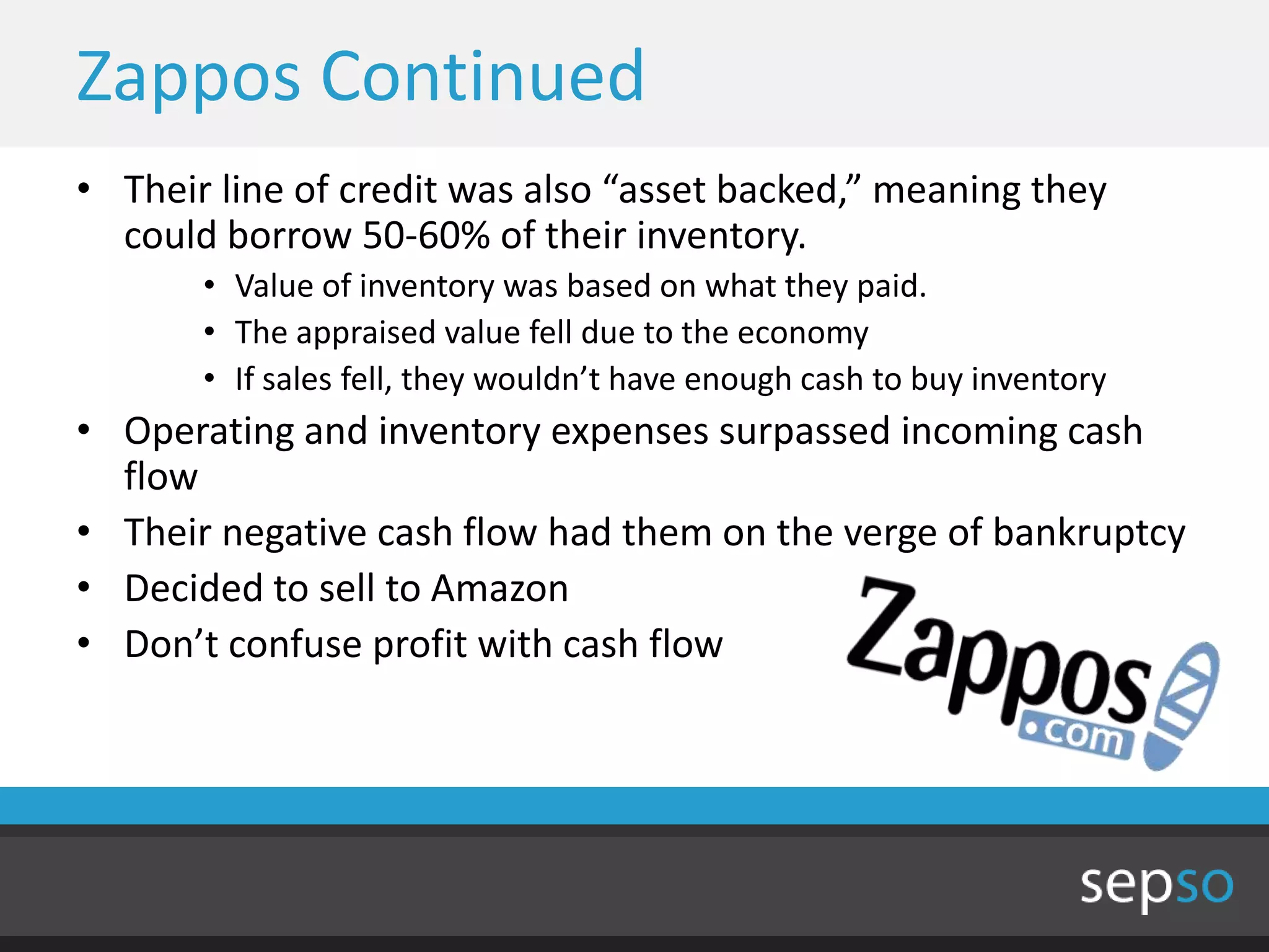 Zappos Continued
• Their line of credit was also “asset backed,” meaning they
  could borrow 50-60% of their inventory.
       • Value of inventory was based on what they paid.
       • The appraised value fell due to the economy
       • If sales fell, they wouldn’t have enough cash to buy inventory
• Operating and inventory expenses surpassed incoming cash
  flow
• Their negative cash flow had them on the verge of bankruptcy
• Decided to sell to Amazon
• Don’t confuse profit with cash flow
 